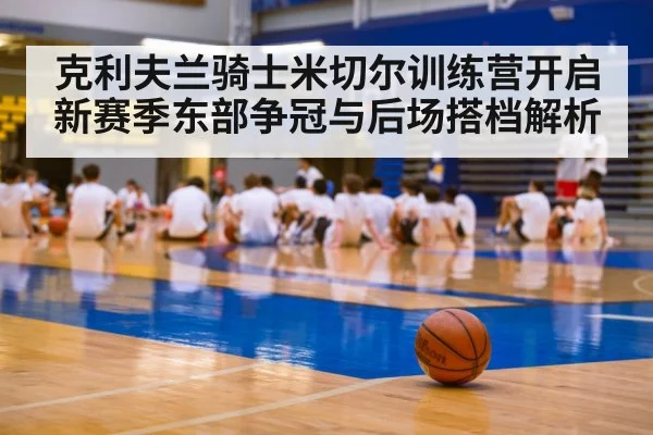 克利夫兰骑士米切尔训练营开启新赛季东部争冠与后场搭档解析