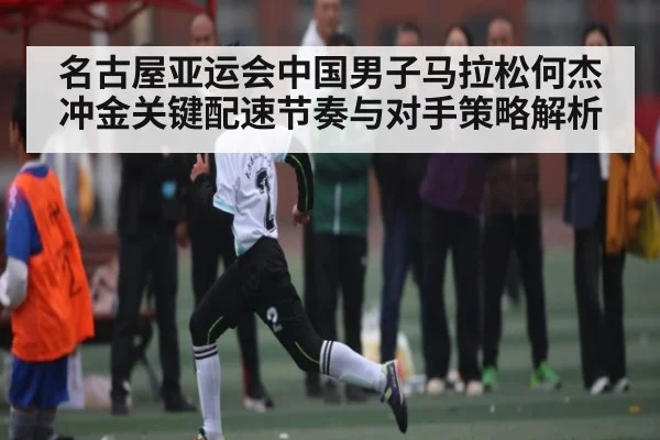 名古屋亚运会中国男子马拉松何杰冲金关键配速节奏与对手策略解析