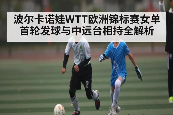 波尔卡诺娃WTT欧洲锦标赛女单首轮发球与中远台相持全解析