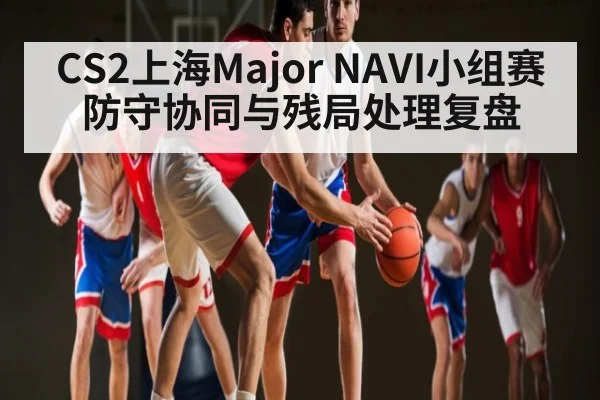 CS2上海Major NAVI小组赛防守协同与残局处理复盘